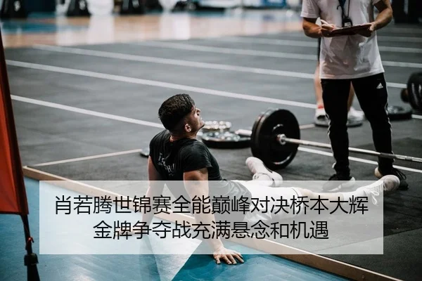 肖若腾世锦赛全能巅峰对决桥本大辉 金牌争夺战充满悬念和机遇